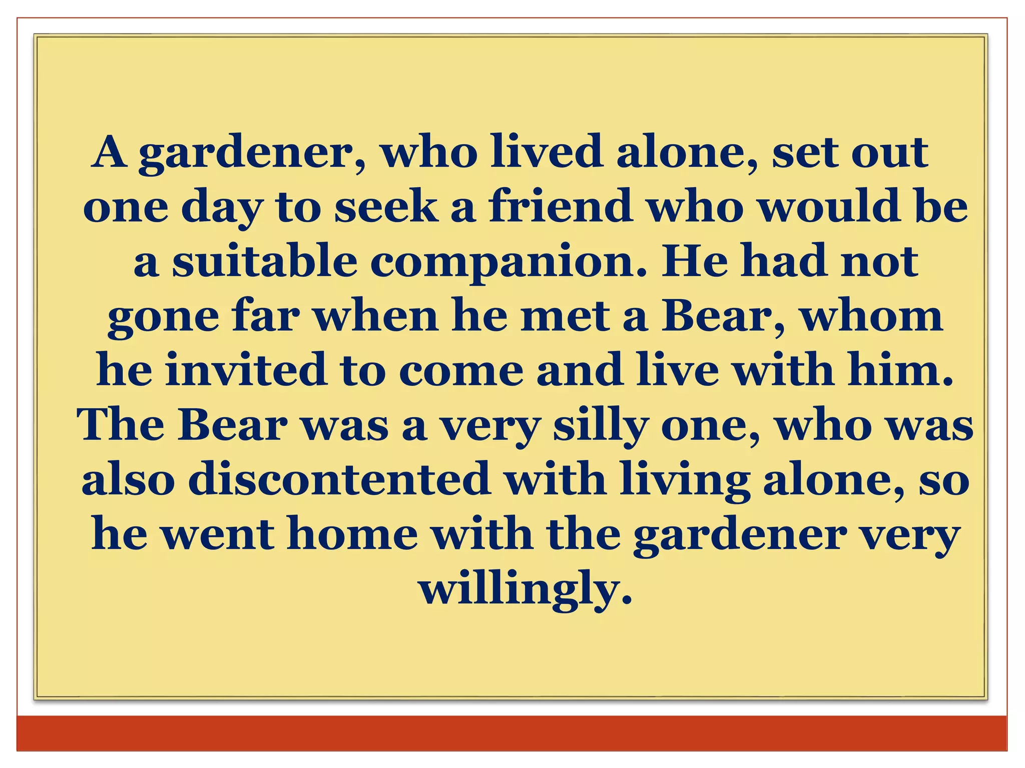 A gardener, who lived alone, set out
one day to seek a friend who would be
a suitable companion. He had not
gone far when he met a Bear, whom
he invited to come and live with him.
The Bear was a very silly one, who was
also discontented with living alone, so
he went home with the gardener very
willingly.
 