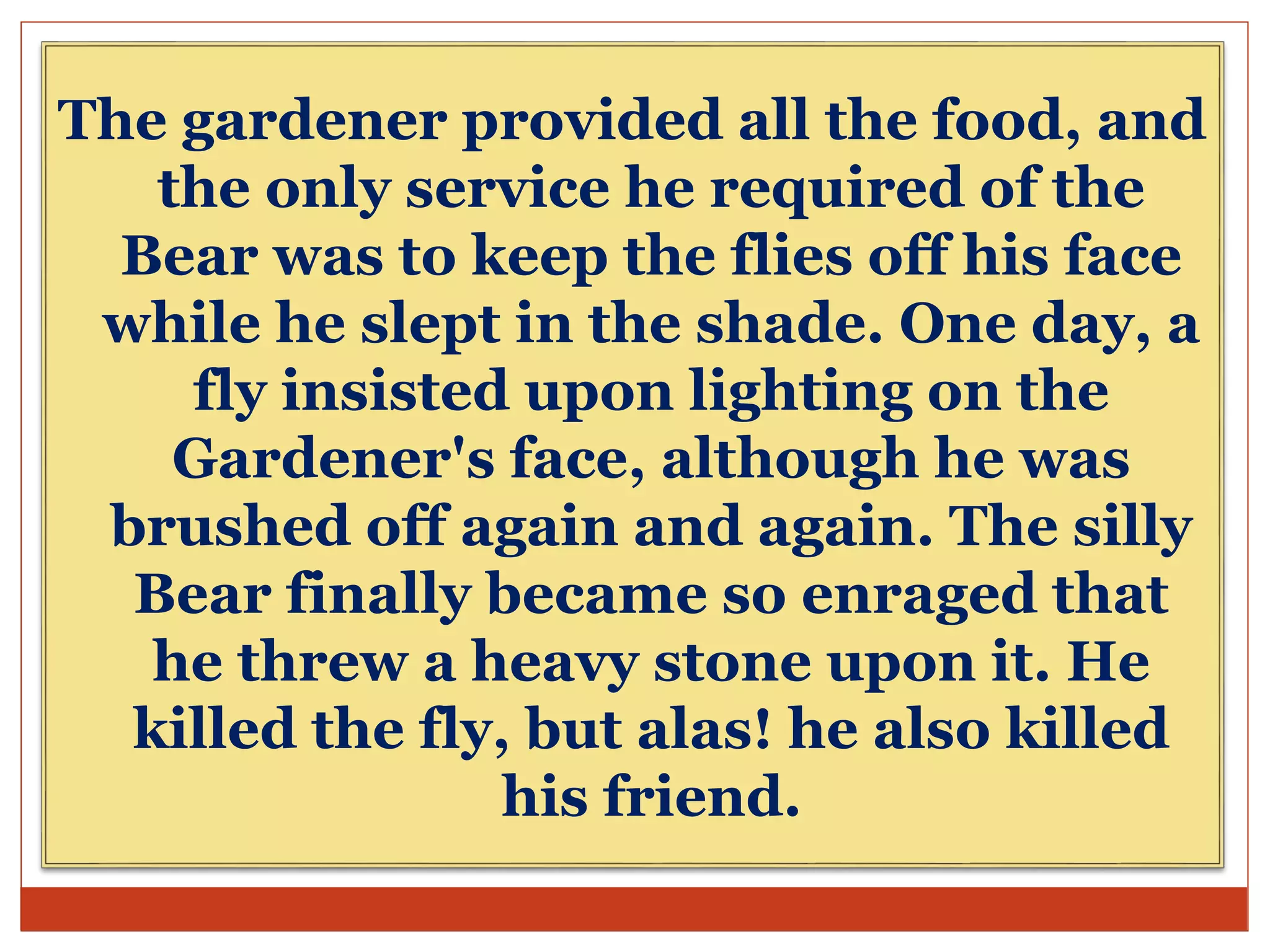 The gardener provided all the food, and
the only service he required of the
Bear was to keep the flies off his face
while he slept in the shade. One day, a
fly insisted upon lighting on the
Gardener's face, although he was
brushed off again and again. The silly
Bear finally became so enraged that
he threw a heavy stone upon it. He
killed the fly, but alas! he also killed
his friend.
 
