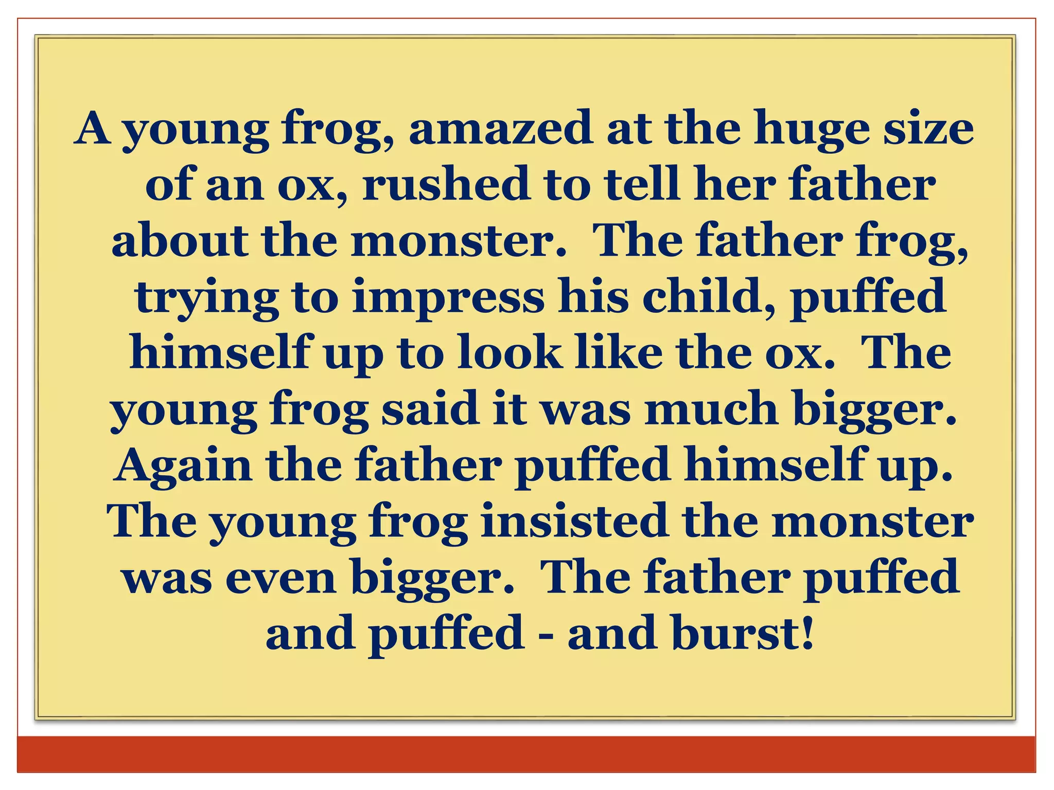 A young frog, amazed at the huge size
of an ox, rushed to tell her father
about the monster. The father frog,
trying to impress his child, puffed
himself up to look like the ox. The
young frog said it was much bigger.
Again the father puffed himself up.
The young frog insisted the monster
was even bigger. The father puffed
and puffed - and burst!
 