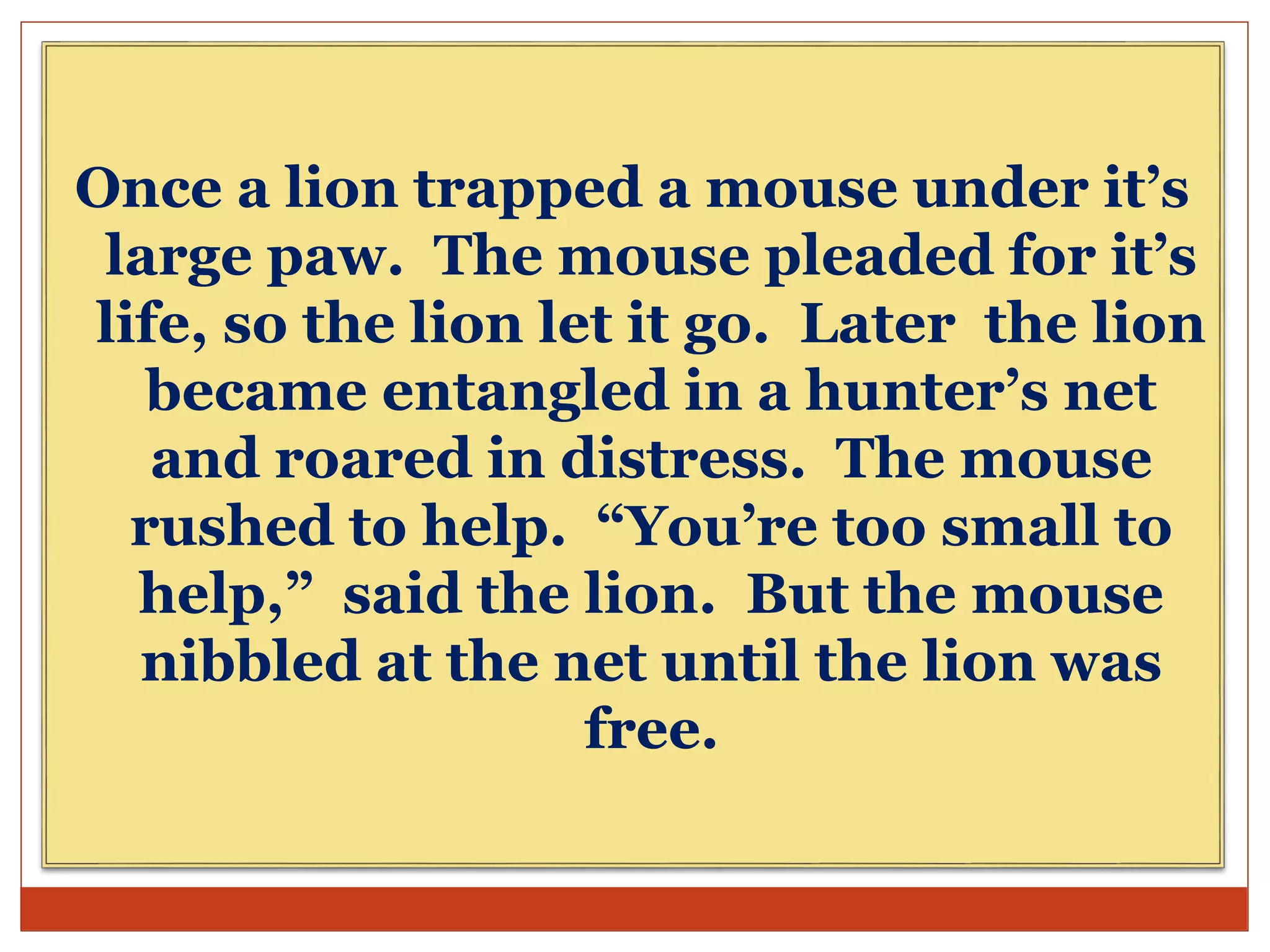 Once a lion trapped a mouse under it’s
large paw. The mouse pleaded for it’s
life, so the lion let it go. Later the lion
became entangled in a hunter’s net
and roared in distress. The mouse
rushed to help. “You’re too small to
help,” said the lion. But the mouse
nibbled at the net until the lion was
free.
 