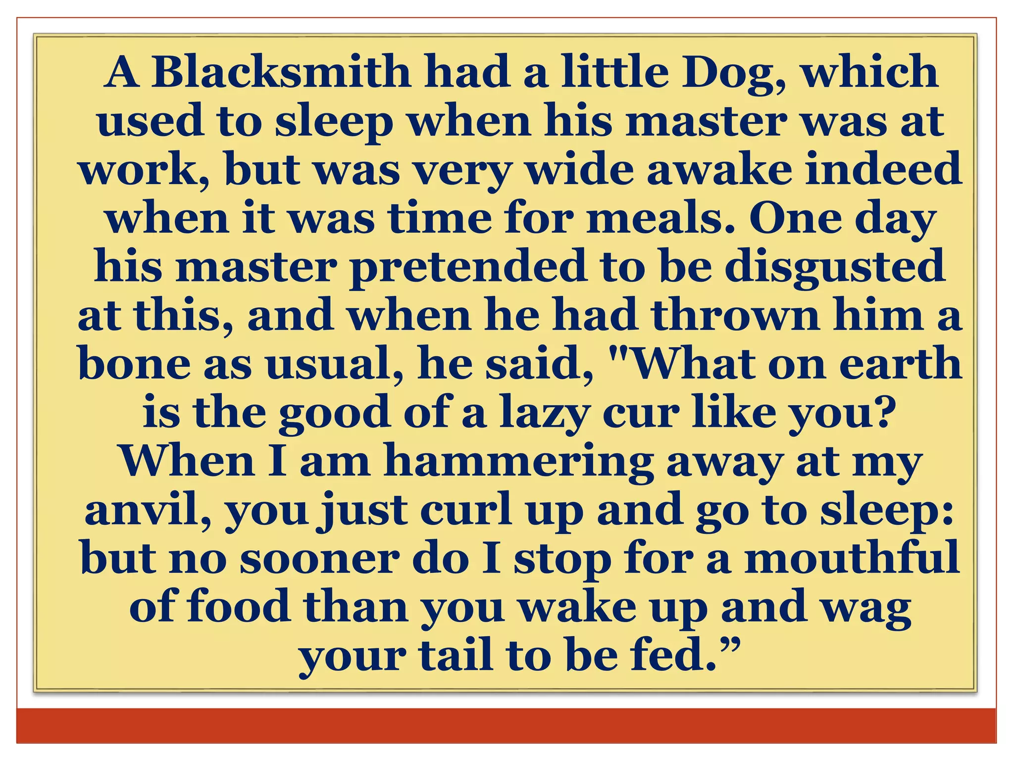 A Blacksmith had a little Dog, which
used to sleep when his master was at
work, but was very wide awake indeed
when it was time for meals. One day
his master pretended to be disgusted
at this, and when he had thrown him a
bone as usual, he said, "What on earth
is the good of a lazy cur like you?
When I am hammering away at my
anvil, you just curl up and go to sleep:
but no sooner do I stop for a mouthful
of food than you wake up and wag
your tail to be fed.”
 