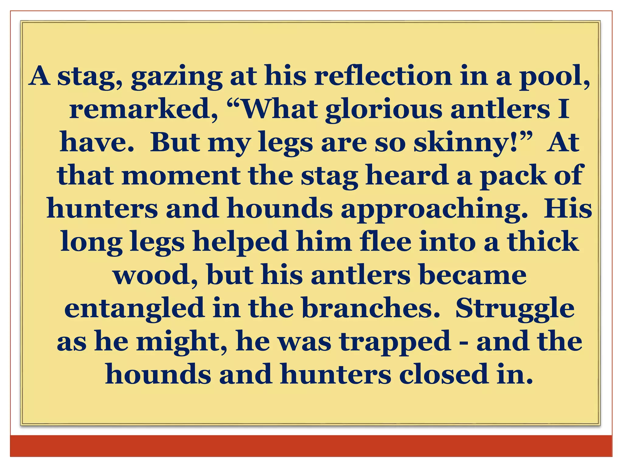 A stag, gazing at his reflection in a pool,
remarked, “What glorious antlers I
have. But my legs are so skinny!” At
that moment the stag heard a pack of
hunters and hounds approaching. His
long legs helped him flee into a thick
wood, but his antlers became
entangled in the branches. Struggle
as he might, he was trapped - and the
hounds and hunters closed in.
 