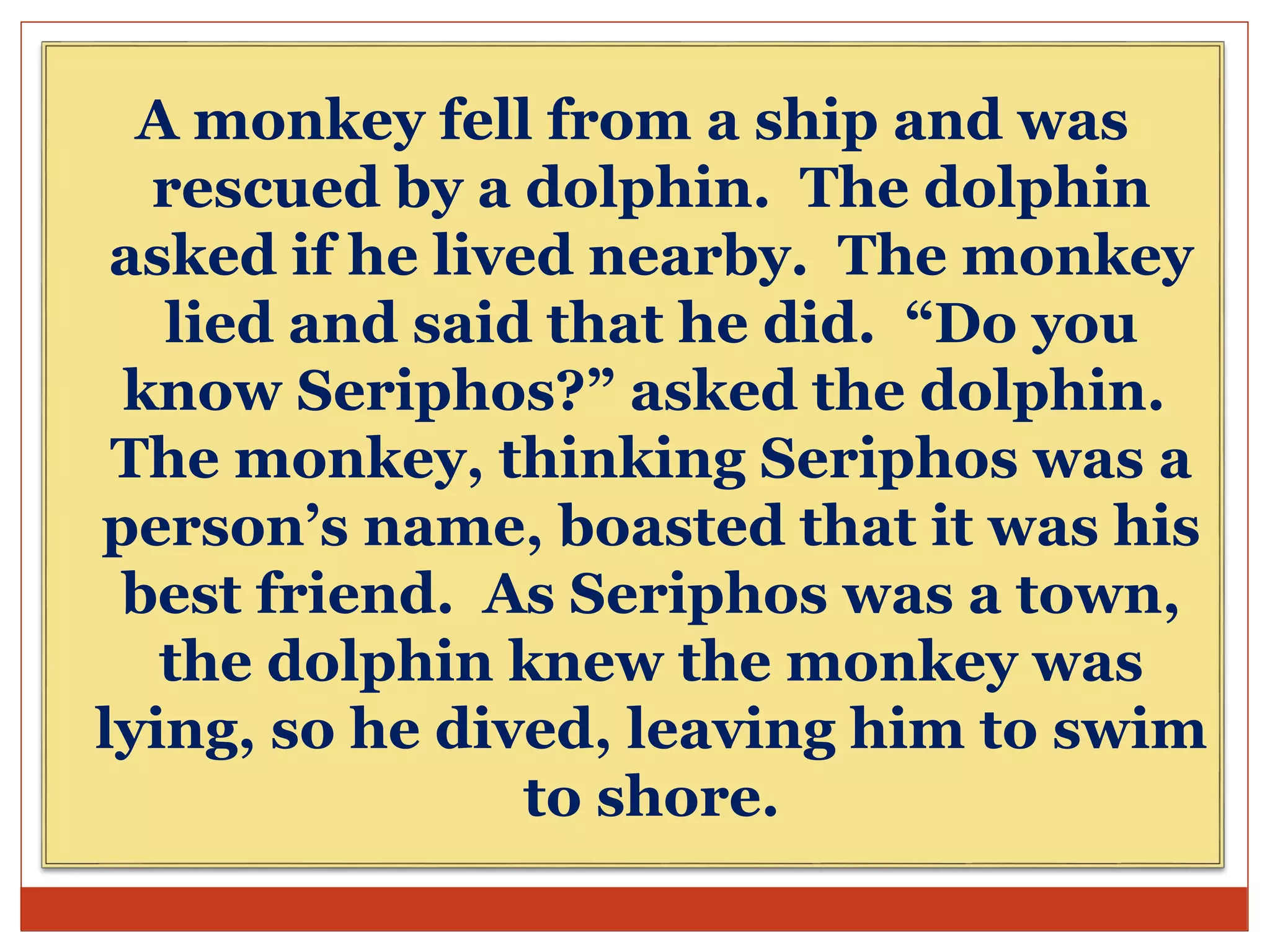 A monkey fell from a ship and was
rescued by a dolphin. The dolphin
asked if he lived nearby. The monkey
lied and said that he did. “Do you
know Seriphos?” asked the dolphin.
The monkey, thinking Seriphos was a
person’s name, boasted that it was his
best friend. As Seriphos was a town,
the dolphin knew the monkey was
lying, so he dived, leaving him to swim
to shore.
 