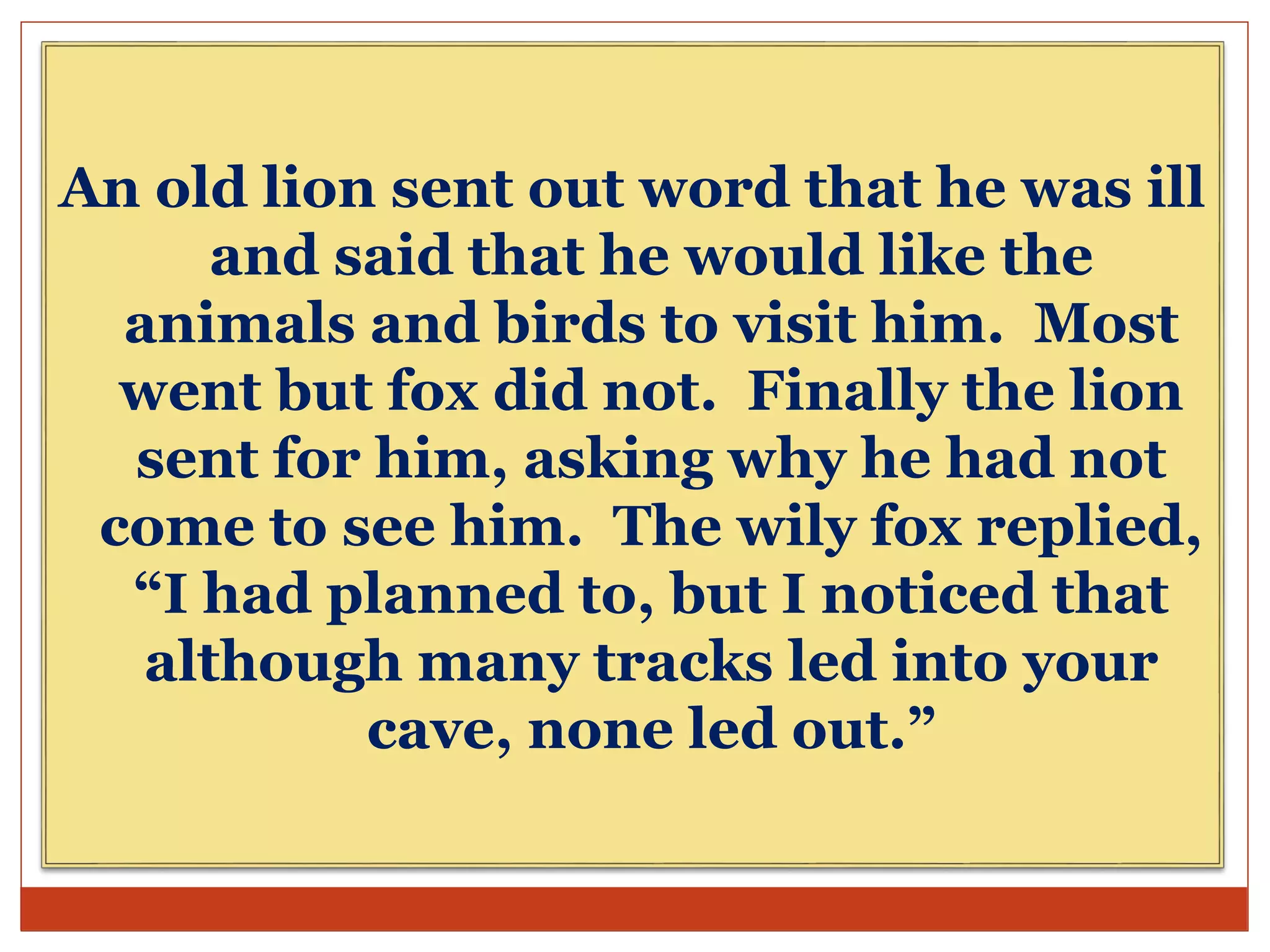 An old lion sent out word that he was ill
and said that he would like the
animals and birds to visit him. Most
went but fox did not. Finally the lion
sent for him, asking why he had not
come to see him. The wily fox replied,
“I had planned to, but I noticed that
although many tracks led into your
cave, none led out.”
 