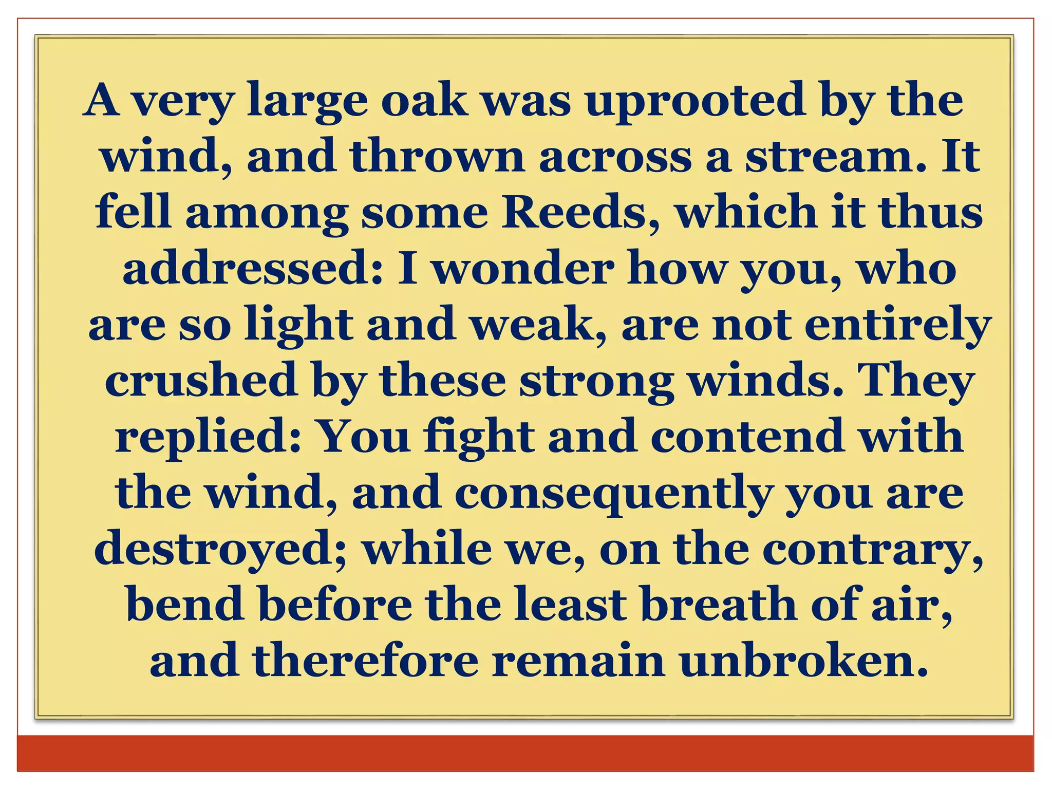 A very large oak was uprooted by the
wind, and thrown across a stream. It
fell among some Reeds, which it thus
addressed: I wonder how you, who
are so light and weak, are not entirely
crushed by these strong winds. They
replied: You fight and contend with
the wind, and consequently you are
destroyed; while we, on the contrary,
bend before the least breath of air,
and therefore remain unbroken.
 