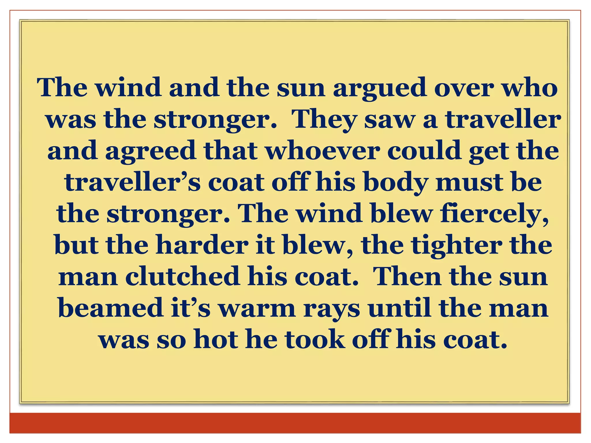 The wind and the sun argued over who
was the stronger. They saw a traveller
and agreed that whoever could get the
traveller’s coat off his body must be
the stronger. The wind blew fiercely,
but the harder it blew, the tighter the
man clutched his coat. Then the sun
beamed it’s warm rays until the man
was so hot he took off his coat.
 