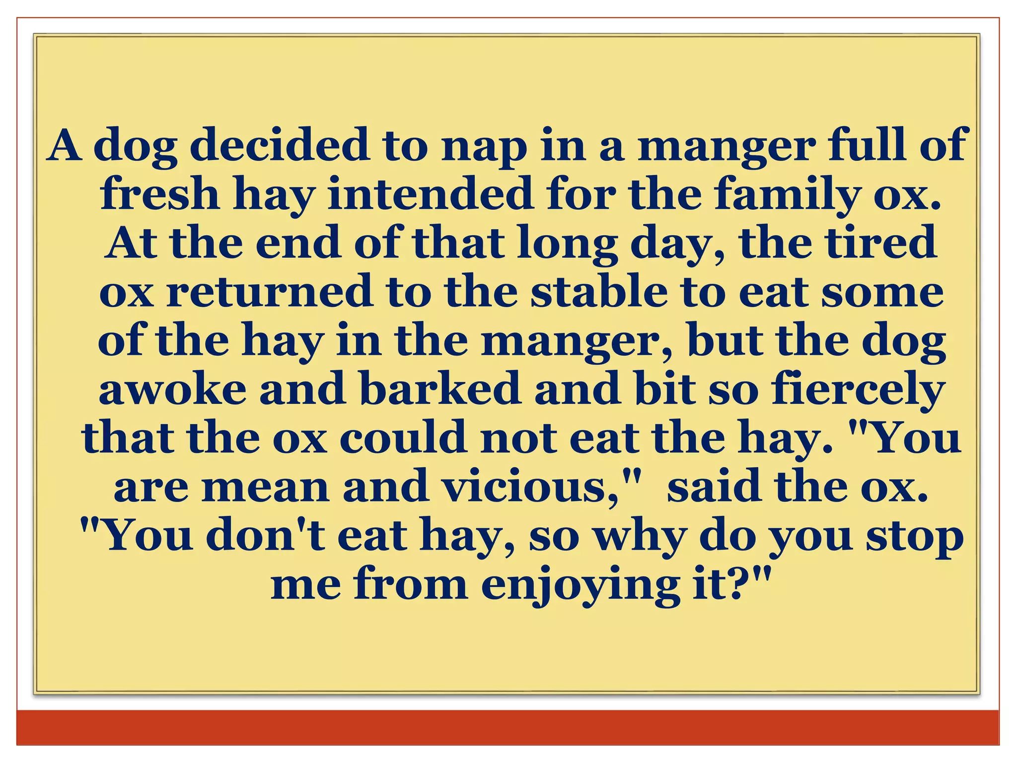 A dog decided to nap in a manger full of
fresh hay intended for the family ox.
At the end of that long day, the tired
ox returned to the stable to eat some
of the hay in the manger, but the dog
awoke and barked and bit so fiercely
that the ox could not eat the hay. "You
are mean and vicious," said the ox.
"You don't eat hay, so why do you stop
me from enjoying it?"
 