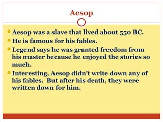 Aesop
Aesop was a slave that lived about 550 BC.
He is famous for his fables.
Legend says he was granted freedom from
his master because he enjoyed the stories so
much.
Interesting, Aesop didn’t write down any of
his fables. But after his death, they were
written down for him.
 