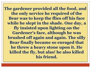 The gardener provided all the food, and
the only service he required of the
Bear was to keep the flies off his face
while he slept in the shade. One day, a
fly insisted upon lighting on the
Gardener's face, although he was
brushed off again and again. The silly
Bear finally became so enraged that
he threw a heavy stone upon it. He
killed the fly, but alas! he also killed
his friend.
 
