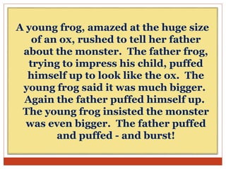 A young frog, amazed at the huge size
of an ox, rushed to tell her father
about the monster. The father frog,
trying to impress his child, puffed
himself up to look like the ox. The
young frog said it was much bigger.
Again the father puffed himself up.
The young frog insisted the monster
was even bigger. The father puffed
and puffed - and burst!
 