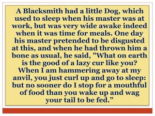 A Blacksmith had a little Dog, which
used to sleep when his master was at
work, but was very wide awake indeed
when it was time for meals. One day
his master pretended to be disgusted
at this, and when he had thrown him a
bone as usual, he said, "What on earth
is the good of a lazy cur like you?
When I am hammering away at my
anvil, you just curl up and go to sleep:
but no sooner do I stop for a mouthful
of food than you wake up and wag
your tail to be fed.”
 