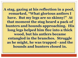 A stag, gazing at his reflection in a pool,
remarked, “What glorious antlers I
have. But my legs are so skinny!” At
that moment the stag heard a pack of
hunters and hounds approaching. His
long legs helped him flee into a thick
wood, but his antlers became
entangled in the branches. Struggle
as he might, he was trapped - and the
hounds and hunters closed in.
 