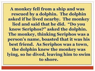 A monkey fell from a ship and was
rescued by a dolphin. The dolphin
asked if he lived nearby. The monkey
lied and said that he did. “Do you
know Seriphos?” asked the dolphin.
The monkey, thinking Seriphos was a
person’s name, boasted that it was his
best friend. As Seriphos was a town,
the dolphin knew the monkey was
lying, so he dived, leaving him to swim
to shore.
 