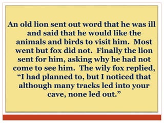 An old lion sent out word that he was ill
and said that he would like the
animals and birds to visit him. Most
went but fox did not. Finally the lion
sent for him, asking why he had not
come to see him. The wily fox replied,
“I had planned to, but I noticed that
although many tracks led into your
cave, none led out.”
 