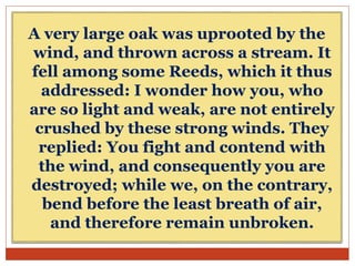 A very large oak was uprooted by the
wind, and thrown across a stream. It
fell among some Reeds, which it thus
addressed: I wonder how you, who
are so light and weak, are not entirely
crushed by these strong winds. They
replied: You fight and contend with
the wind, and consequently you are
destroyed; while we, on the contrary,
bend before the least breath of air,
and therefore remain unbroken.
 