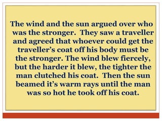 The wind and the sun argued over who
was the stronger. They saw a traveller
and agreed that whoever could get the
traveller’s coat off his body must be
the stronger. The wind blew fiercely,
but the harder it blew, the tighter the
man clutched his coat. Then the sun
beamed it’s warm rays until the man
was so hot he took off his coat.
 
