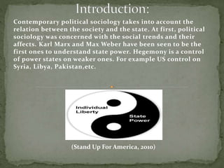 Contemporary political sociology takes into account the
relation between the society and the state. At first, political
sociology was concerned with the social trends and their
affects. Karl Marx and Max Weber have been seen to be the
first ones to understand state power. Hegemony is a control
of power states on weaker ones. For example US control on
Syria, Libya, Pakistan,etc.
(Stand Up For America, 2010)
 