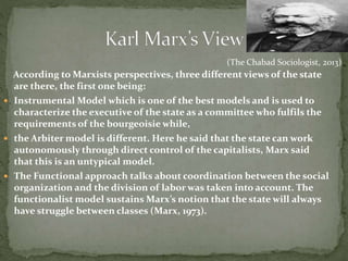 According to Marxists perspectives, three different views of the state
are there, the first one being:
 Instrumental Model which is one of the best models and is used to
characterize the executive of the state as a committee who fulfils the
requirements of the bourgeoisie while,
 the Arbiter model is different. Here he said that the state can work
autonomously through direct control of the capitalists, Marx said
that this is an untypical model.
 The Functional approach talks about coordination between the social
organization and the division of labor was taken into account. The
functionalist model sustains Marx’s notion that the state will always
have struggle between classes (Marx, 1973).
(The Chabad Sociologist, 2013)
 