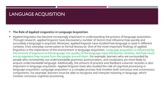 LANGUAGE ACQUISITION
 The Role of Applied Linguistics in Language Acquisition
 Applied linguistics has become increasingly important in understanding the process of language acquisition.
Through research, applied linguists have discovered a number of factors that influence how quickly and
accurately a language is acquired. Moreover, applied linguists have studied how language is used in different
contexts, from everyday conversation to formal discourse. One of the most important findings of applied
linguistics is the importance of the environment in language acquisition. Language acquisition is influenced by
the amount of exposure to the language, the quality of the language input the learner receives, and how much
encouragement they receive from the people around them. For example, learners who are surrounded by
people who consistently use understandable grammar, pronunciation, and vocabulary are more likely to
acquire understandable language. Additionally, the amount of practice and feedback a learner receives is also
important in language acquisition. Applied linguists have also studied the role of cognitive processing in
language acquisition. Language acquisition is a complex process that involves both conscious and unconscious
components. For example, learners must be able to recognize and interpret meaning in language, which
involves conscious cognitive processing.
 