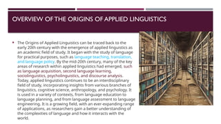 OVERVIEW OFTHE ORIGINS OF APPLIED LINGUISTICS
 The Origins of Applied Linguistics can be traced back to the
early 20th century with the emergence of applied linguistics as
an academic field of study. It began with the study of language
for practical purposes, such as language teaching, translation,
and language policy. By the mid-20th century, many of the key
areas of research within applied linguistics had emerged, such
as language acquisition, second language learning,
sociolinguistics, psycholinguistics, and discourse analysis.
Today, applied linguistics continues to be an interdisciplinary
field of study, incorporating insights from various branches of
linguistics, cognitive science, anthropology, and psychology. It
is used in a variety of contexts, from language education to
language planning, and from language assessment to language
engineering. It is a growing field, with an ever-expanding range
of applications, as researchers gain a better understanding of
the complexities of language and how it interacts with the
world.
 