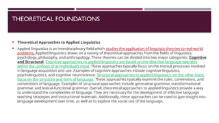 THEORETICAL FOUNDATIONS
 Theoretical Approaches to Applied Linguistics
 Applied linguistics is an interdisciplinary field which studies the application of linguistic theories to real-world
problems. Applied linguistics draws on a variety of theoretical approaches from the fields of linguistics,
psychology, philosophy, and anthropology. These theories can be divided into two major categories: Cognitive
and Structural. Cognitive approaches to applied linguistics are based on the idea that language operates
within the confines of an individual’s mind. These approaches typically focus on the mental processes involved
in language acquisition and use. Examples of cognitive approaches include cognitive linguistics,
psycholinguistics, and cognitive neuroscience. Structural approaches to applied linguistics, on the other hand,
focus on the structure and form of language. These approaches typically examine the rules, conventions, and
conventions of language. Examples of structural approaches include generative grammar, transformational
grammar, and lexical-functional grammar. Overall, theoretical approaches to applied linguistics provide a way
to understand the complexities of language. They are necessary for the development of effective language
teaching strategies and instructional materials. Additionally, these approaches can be used to gain insight into
language development over time, as well as to explore the social use of the language.
 