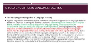 APPLIED LINGUISTICS IN LANGUAGETEACHING
 The Role of Applied Linguistics in Language Teaching
 Applied linguistics is a field of study that focuses on the practical application of language research
to real-life language teaching and learning situations. Applied linguistics covers a wide range of
topics, including second language acquisition, language testing, language curriculum
development, language policy, and language teaching methods. In language teaching, applied
linguistics provides a theoretical and practical framework for understanding how language is
learnt, how it is organized in the brain, and how it interacts with other aspects of learning. It also
considers the various contexts in which language learning occurs, such as the classroom, the
home, and the wider community. By analysing and synthesizing the various sources of language
knowledge, applied linguistics can be used to develop effective language instruction and
assessment practices. Moreover, it can inform the design of language programs and policies that
take into account the social, cultural, and political dimensions of language learning.
 