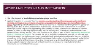 APPLIED LINGUISTICS IN LANGUAGETEACHING
 The Effectiveness of Applied Linguistics in Language Teaching
 Applied Linguistics in Language Teaching provides an understanding of how language works in different
contexts, and helps us to understand why certain language teaching techniques are more effective than
others. Applied linguistics has been used in language teaching to help teachers identify the most appropriate
techniques for their students, and to design materials and activities that are likely to result in successful
learning outcomes. In particular, applied linguistics can help teachers understand the differences between
learners in terms of their language proficiency and the learning tasks that they are able to complete. This
understanding can help teachers tailor their teaching to the needs of their students, by providing appropriate
levels of challenge and support. For example, the use of scaffolding in language teaching can help teachers
to provide support for students who require more help, while also allowing students who are more proficient
to work at a higher level. In addition, applied linguistics can help teachers to develop materials and activities
that are effective for different types of learning. For example, by understanding how learners process
language, teachers can create materials and activities that are designed to help students to better
understand and remember the language
 