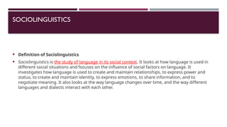 SOCIOLINGUISTICS
 Definition of Sociolinguistics
 Sociolinguistics is the study of language in its social context. It looks at how language is used in
different social situations and focuses on the influence of social factors on language. It
investigates how language is used to create and maintain relationships, to express power and
status, to create and maintain identity, to express emotions, to share information, and to
negotiate meaning. It also looks at the way language changes over time, and the way different
languages and dialects interact with each other.
 