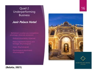 Quad 2
Underperforming
Business
Jasir Palace Hotel
- Bethlehem Location as a competitive
advantage. (External, economic)
- Political Uncertainty. (External)
- Palace represents history and
heritage. (Psychological)
- Hope. (Psychological)
- Psychological attachment.
(Psychological)
16
(Balatia, 2021)
 