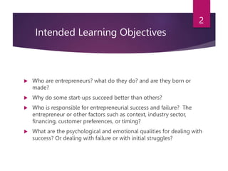 Intended Learning Objectives
 Who are entrepreneurs? what do they do? and are they born or
made?
 Why do some start-ups succeed better than others?
 Who is responsible for entrepreneurial success and failure? The
entrepreneur or other factors such as context, industry sector,
financing, customer preferences, or timing?
 What are the psychological and emotional qualities for dealing with
success? Or dealing with failure or with initial struggles?
2
 
