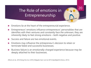 The Role of emotions in
Entrepreneurship
 Emotions lie at the heart of the entrepreneurial experience.
 Entrepreneurs’ emotions influence entrepreneurs’ personalities that are
identifies with their ventures and constantly face the unknown, they are
inherently likely to feel strong emotions – both negative and positive.
 Success and failure are two emotional events.
 Emotions may influence the entrepreneur’s decision to retain or
terminate failed and successful businesses.
 Business failure is an emotionally-charged experience because may be
deeply attached to their businesses.
(Morris et al., 2012;Fang He et al. 2018; Delgado Garc´ıa et al 2015,Vaestfjaell & Slovic, 2013)
20
 