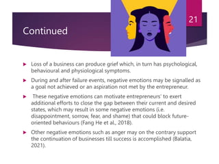 Continued
 Loss of a business can produce grief which, in turn has psychological,
behavioural and physiological symptoms.
 During and after failure events, negative emotions may be signalled as
a goal not achieved or an aspiration not met by the entrepreneur.
 These negative emotions can motivate entrepreneurs’ to exert
additional efforts to close the gap between their current and desired
states, which may result in some negative emotions (i.e.
disappointment, sorrow, fear, and shame) that could block future-
oriented behaviours (Fang He et al., 2018).
 Other negative emotions such as anger may on the contrary support
the continuation of businesses till success is accomplished (Balatia,
2021).
21
 