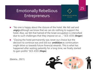 Emotionally Rebellious
Entrepreneurs
 “No one is happy about the closure of the hotel. We felt sad and
angry although we know that we can do nothing to support the
hotel. Also, we felt that hatred of the Israel occupation is intensified
due to such challenges that they impose on us …” SCE-JC03 (Anger)
 “Closing the hotel permanently was never our choice but the
decision to continue was and still our ambition as continuation
might drive us towards future financial rewards. This is what has
happened after waiting patiently for a long time, we finally started
to gain profits” SCE-JC03 (Hope)
(Balatia., 2021)
25
 