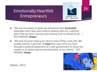 EmotionallyHeartfelt
Entrepreneurs
 “We are not angels or gods; we sometimes feel frustrated
especially when days pass without dealing with any customer,
given that we have running costs anyway and no reward at all. …”
SCE-MASH02 (Anger)
 “We look forward, hoping for returns even if they come late. We
usually wait for a glimmer of hope that may come any time
through a political agreement or a new government to revive the
market or to receive governmental bodies as our clients...” SCE-
MASH02 (Hope)
(Balatia., 2021)
26
 