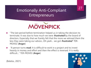 Emotionally Anti-Compliant
Entrepreneurs
 “The last period before termination helped us in taking the decision to
terminate. It was due to how much we were frustrated by the board of
directors. Especially that we frankly felt that the more we advised them the
less they were taking our advice…Oh yeah… we got frustrated” TER-
MOV02 (Anger)
 “A person turns mad. It is difficult to work in a project and to invest
heavily in money and effort and then the effect is reversed. It is really
difficult…” TER-MOV03 (Anger)
(Balatia., 2021)
27
 