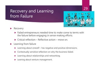 Recovery and Learning
from Failure
 Recovery
 Failed entrepreneurs needed time to make come to terms with
the failure before engaging in sense-making efforts.
 Critical reflection – Reflective action – move on.
 Learning from failure
 Learning about oneself – has negative and positive dimensions.
 Contextually sensitive reflection on why the business failed.
 Learning about relationships and networking.
 Leaning about venture management.
29
 