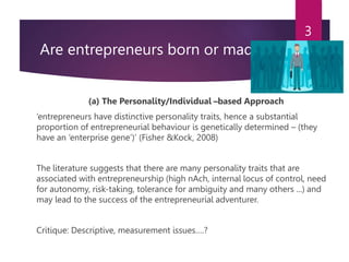 Are entrepreneurs born or made?
(a) The Personality/Individual –based Approach
‘entrepreneurs have distinctive personality traits, hence a substantial
proportion of entrepreneurial behaviour is genetically determined – (they
have an ‘enterprise gene’)’ (Fisher &Kock, 2008)
The literature suggests that there are many personality traits that are
associated with entrepreneurship (high nAch, internal locus of control, need
for autonomy, risk-taking, tolerance for ambiguity and many others ...) and
may lead to the success of the entrepreneurial adventurer.
Critique: Descriptive, measurement issues….?
3
 