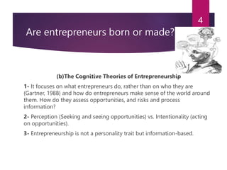 Are entrepreneurs born or made?
(b)The Cognitive Theories of Entrepreneurship
1- It focuses on what entrepreneurs do, rather than on who they are
(Gartner, 1988) and how do entrepreneurs make sense of the world around
them. How do they assess opportunities, and risks and process
information?
2- Perception (Seeking and seeing opportunities) vs. Intentionality (acting
on opportunities).
3- Entrepreneurship is not a personality trait but information-based.
4
 