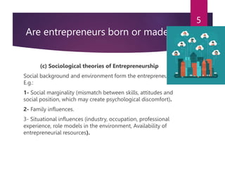 Are entrepreneurs born or made?
(c) Sociological theories of Entrepreneurship
Social background and environment form the entrepreneurs.
E.g.:
1- Social marginality (mismatch between skills, attitudes and
social position, which may create psychological discomfort).
2- Family influences.
3- Situational influences (industry, occupation, professional
experience, role models in the environment, Availability of
entrepreneurial resources).
5
 