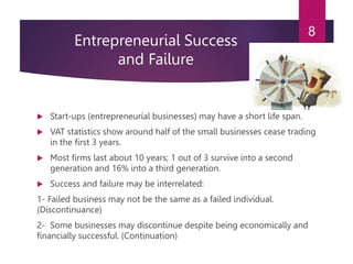 Entrepreneurial Success
and Failure
 Start-ups (entrepreneurial businesses) may have a short life span.
 VAT statistics show around half of the small businesses cease trading
in the first 3 years.
 Most firms last about 10 years; 1 out of 3 survive into a second
generation and 16% into a third generation.
 Success and failure may be interrelated:
1- Failed business may not be the same as a failed individual.
(Discontinuance)
2- Some businesses may discontinue despite being economically and
financially successful. (Continuation)
8
 
