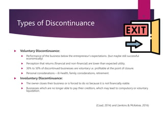 Types of Discontinuance
 Voluntary Discontinuance:
 Performance of the business below the entrepreneur’s expectations. (but maybe still successful
economically)
 Perception that returns (financial and non-financial) are lower than expected utility.
 30% to 50% of discontinued businesses are voluntary i.e. profitable at the point of closure.
 Personal considerations – ill-health, family considerations, retirement.
 Involuntary Discontinuance:
 The owner closes their business or is forced to do so because it is not financially viable.
 Businesses which are no longer able to pay their creditors, which may lead to compulsory or voluntary
liquidation.
(Coad, 2014) and (Jenkins & McKelvie, 2016)
9
 