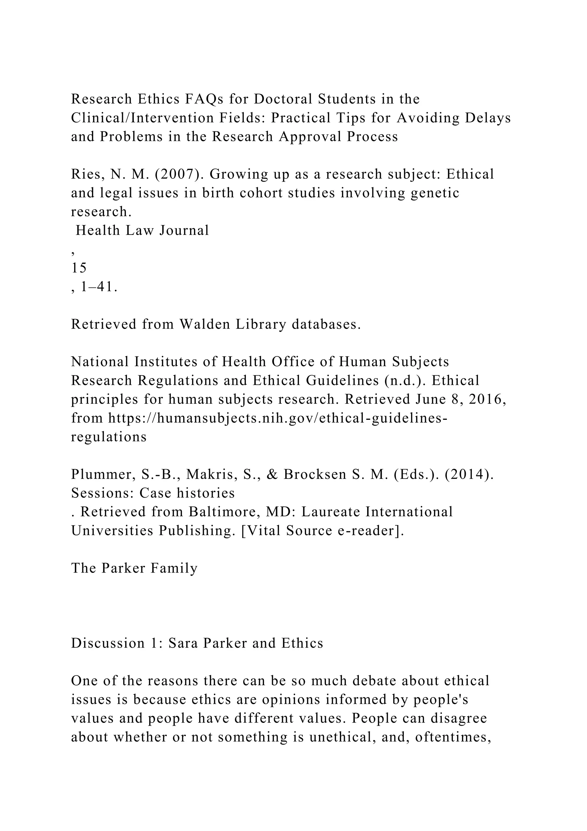 Research Ethics FAQs for Doctoral Students in the
Clinical/Intervention Fields: Practical Tips for Avoiding Delays
and Problems in the Research Approval Process
Ries, N. M. (2007). Growing up as a research subject: Ethical
and legal issues in birth cohort studies involving genetic
research.
Health Law Journal
,
15
, 1–41.
Retrieved from Walden Library databases.
National Institutes of Health Office of Human Subjects
Research Regulations and Ethical Guidelines (n.d.). Ethical
principles for human subjects research. Retrieved June 8, 2016,
from https://humansubjects.nih.gov/ethical-guidelines-
regulations
Plummer, S.-B., Makris, S., & Brocksen S. M. (Eds.). (2014).
Sessions: Case histories
. Retrieved from Baltimore, MD: Laureate International
Universities Publishing. [Vital Source e-reader].
The Parker Family
Discussion 1: Sara Parker and Ethics
One of the reasons there can be so much debate about ethical
issues is because ethics are opinions informed by people's
values and people have different values. People can disagree
about whether or not something is unethical, and, oftentimes,
 
