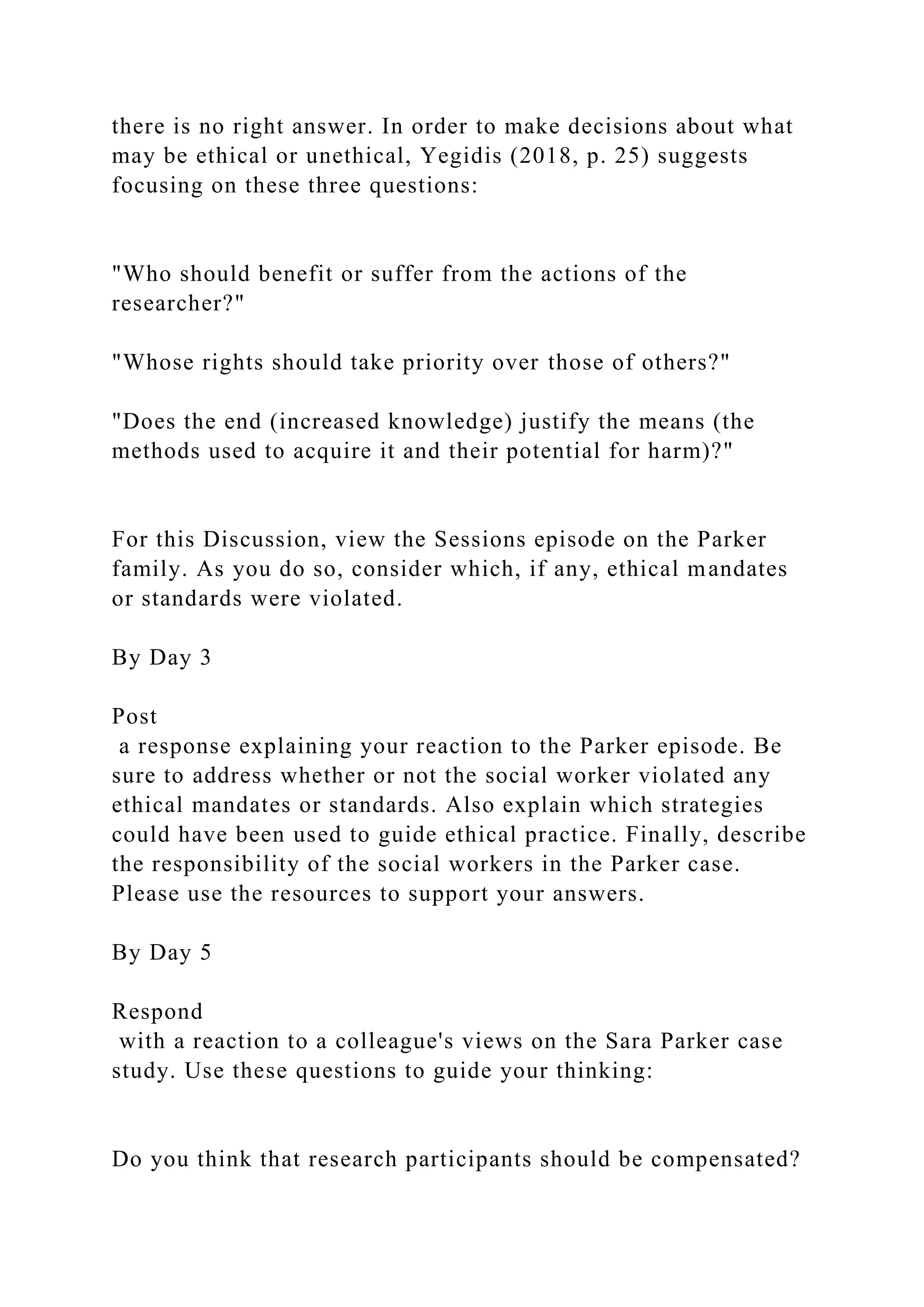 there is no right answer. In order to make decisions about what
may be ethical or unethical, Yegidis (2018, p. 25) suggests
focusing on these three questions:
"Who should benefit or suffer from the actions of the
researcher?"
"Whose rights should take priority over those of others?"
"Does the end (increased knowledge) justify the means (the
methods used to acquire it and their potential for harm)?"
For this Discussion, view the Sessions episode on the Parker
family. As you do so, consider which, if any, ethical mandates
or standards were violated.
By Day 3
Post
a response explaining your reaction to the Parker episode. Be
sure to address whether or not the social worker violated any
ethical mandates or standards. Also explain which strategies
could have been used to guide ethical practice. Finally, describe
the responsibility of the social workers in the Parker case.
Please use the resources to support your answers.
By Day 5
Respond
with a reaction to a colleague's views on the Sara Parker case
study. Use these questions to guide your thinking:
Do you think that research participants should be compensated?
 