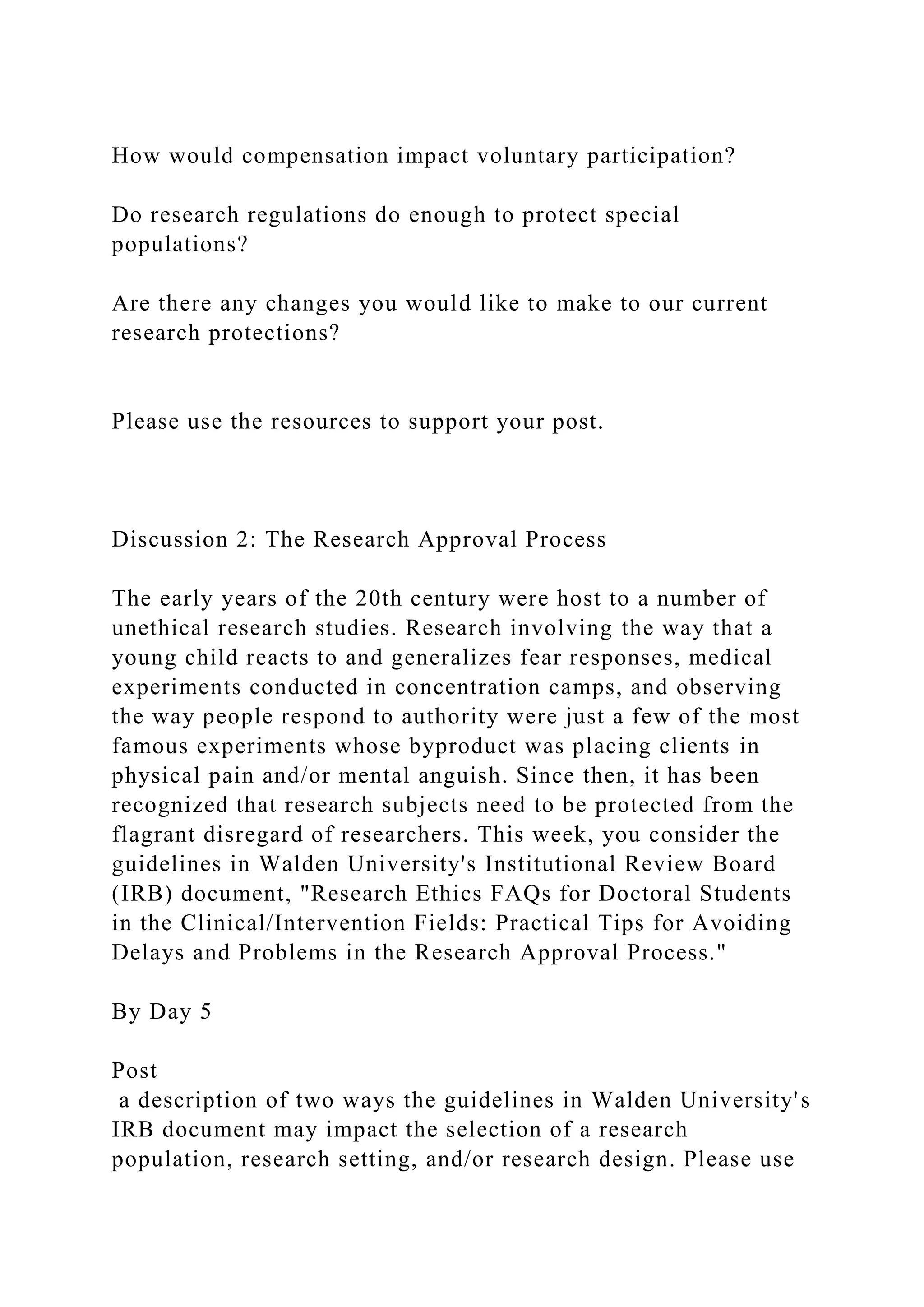 How would compensation impact voluntary participation?
Do research regulations do enough to protect special
populations?
Are there any changes you would like to make to our current
research protections?
Please use the resources to support your post.
Discussion 2: The Research Approval Process
The early years of the 20th century were host to a number of
unethical research studies. Research involving the way that a
young child reacts to and generalizes fear responses, medical
experiments conducted in concentration camps, and observing
the way people respond to authority were just a few of the most
famous experiments whose byproduct was placing clients in
physical pain and/or mental anguish. Since then, it has been
recognized that research subjects need to be protected from the
flagrant disregard of researchers. This week, you consider the
guidelines in Walden University's Institutional Review Board
(IRB) document, "Research Ethics FAQs for Doctoral Students
in the Clinical/Intervention Fields: Practical Tips for Avoiding
Delays and Problems in the Research Approval Process."
By Day 5
Post
a description of two ways the guidelines in Walden University's
IRB document may impact the selection of a research
population, research setting, and/or research design. Please use
 