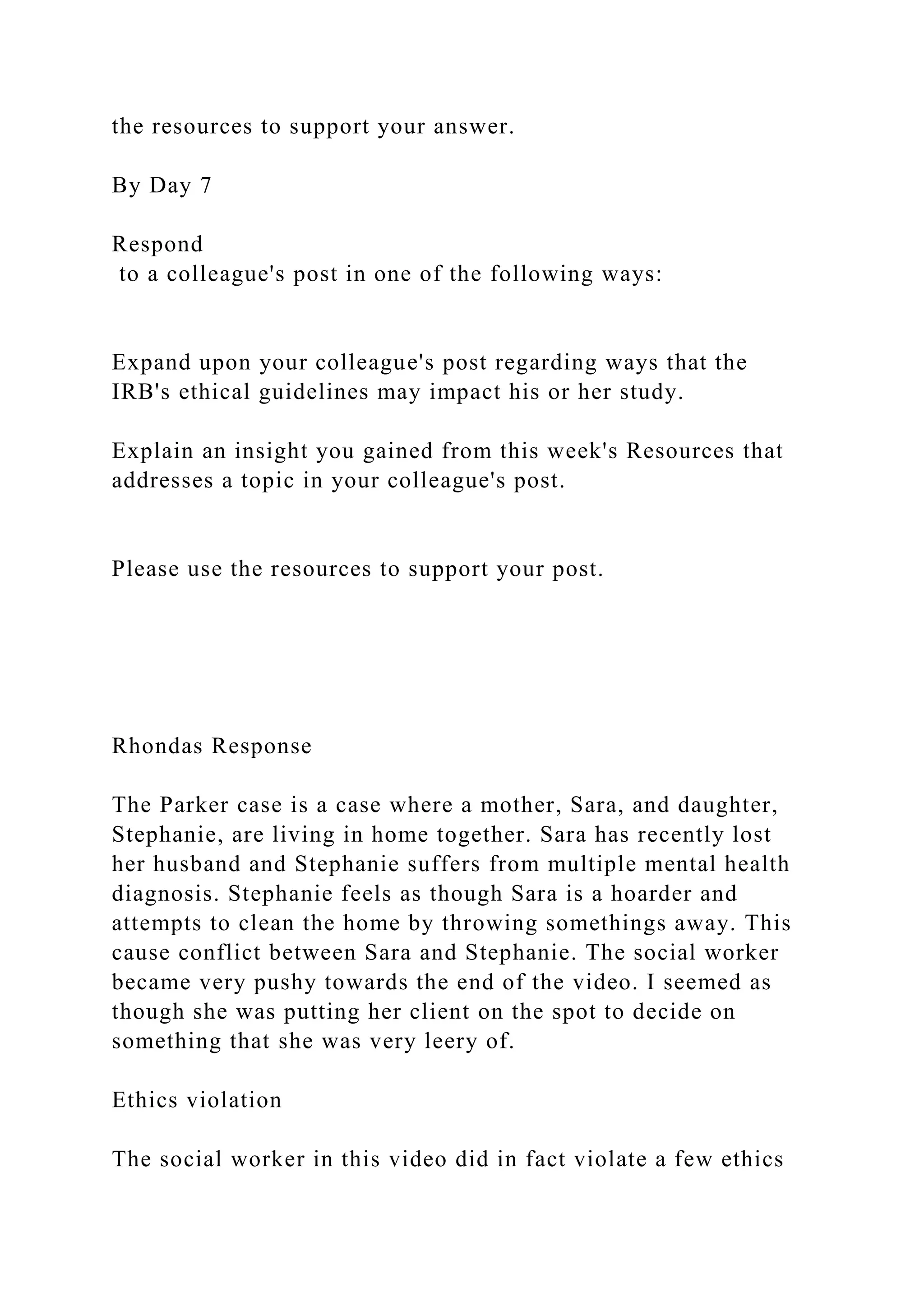 the resources to support your answer.
By Day 7
Respond
to a colleague's post in one of the following ways:
Expand upon your colleague's post regarding ways that the
IRB's ethical guidelines may impact his or her study.
Explain an insight you gained from this week's Resources that
addresses a topic in your colleague's post.
Please use the resources to support your post.
Rhondas Response
The Parker case is a case where a mother, Sara, and daughter,
Stephanie, are living in home together. Sara has recently lost
her husband and Stephanie suffers from multiple mental health
diagnosis. Stephanie feels as though Sara is a hoarder and
attempts to clean the home by throwing somethings away. This
cause conflict between Sara and Stephanie. The social worker
became very pushy towards the end of the video. I seemed as
though she was putting her client on the spot to decide on
something that she was very leery of.
Ethics violation
The social worker in this video did in fact violate a few ethics
 