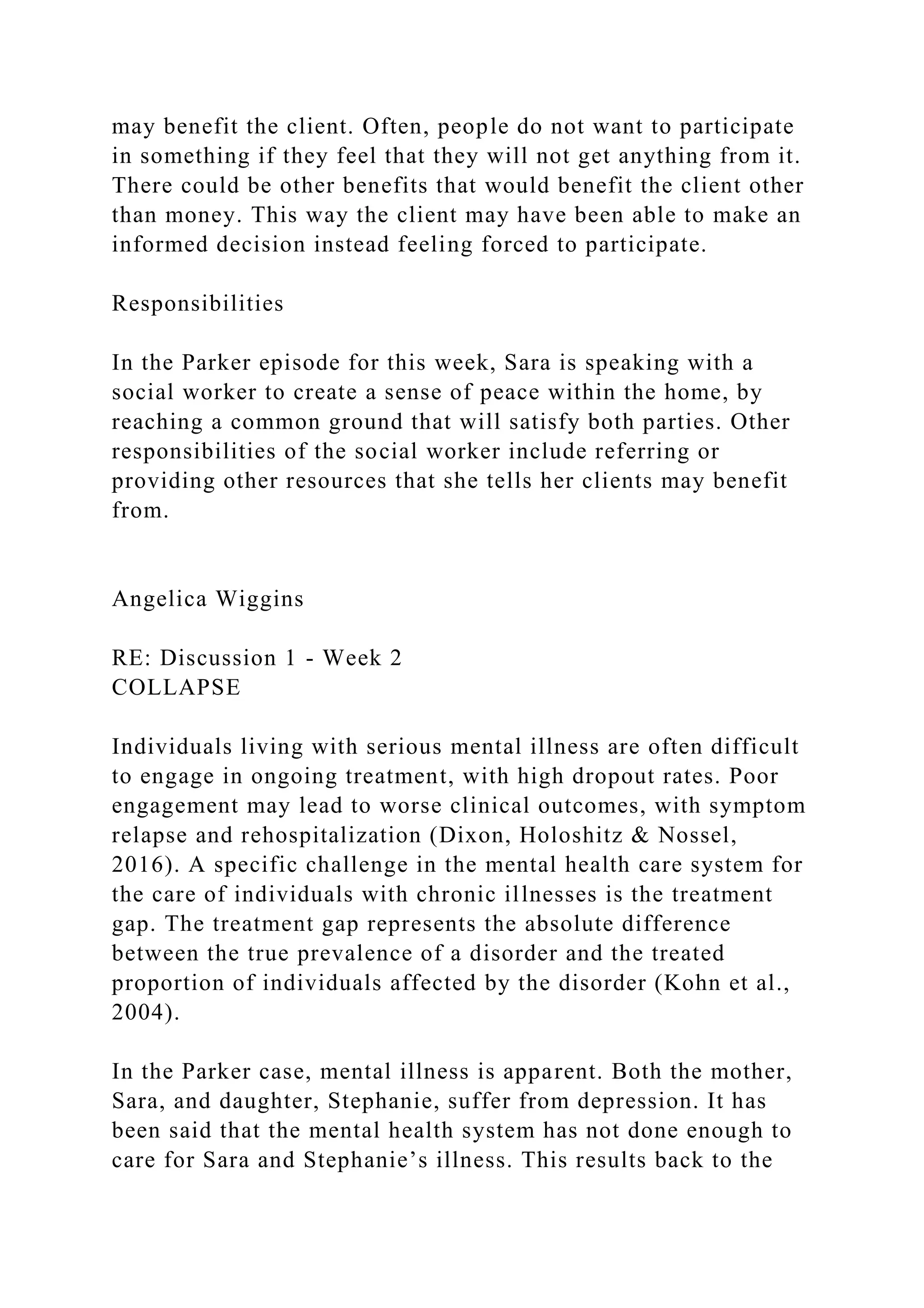 may benefit the client. Often, people do not want to participate
in something if they feel that they will not get anything from it.
There could be other benefits that would benefit the client other
than money. This way the client may have been able to make an
informed decision instead feeling forced to participate.
Responsibilities
In the Parker episode for this week, Sara is speaking with a
social worker to create a sense of peace within the home, by
reaching a common ground that will satisfy both parties. Other
responsibilities of the social worker include referring or
providing other resources that she tells her clients may benefit
from.
Angelica Wiggins
RE: Discussion 1 - Week 2
COLLAPSE
Individuals living with serious mental illness are often difficult
to engage in ongoing treatment, with high dropout rates. Poor
engagement may lead to worse clinical outcomes, with symptom
relapse and rehospitalization (Dixon, Holoshitz & Nossel,
2016). A specific challenge in the mental health care system for
the care of individuals with chronic illnesses is the treatment
gap. The treatment gap represents the absolute difference
between the true prevalence of a disorder and the treated
proportion of individuals affected by the disorder (Kohn et al.,
2004).
In the Parker case, mental illness is apparent. Both the mother,
Sara, and daughter, Stephanie, suffer from depression. It has
been said that the mental health system has not done enough to
care for Sara and Stephanie’s illness. This results back to the
 