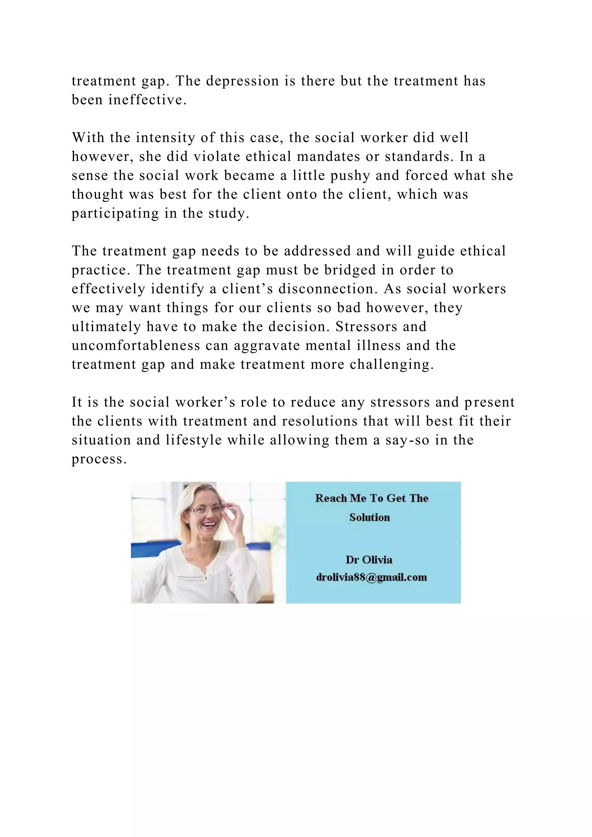 treatment gap. The depression is there but the treatment has
been ineffective.
With the intensity of this case, the social worker did well
however, she did violate ethical mandates or standards. In a
sense the social work became a little pushy and forced what she
thought was best for the client onto the client, which was
participating in the study.
The treatment gap needs to be addressed and will guide ethical
practice. The treatment gap must be bridged in order to
effectively identify a client’s disconnection. As social workers
we may want things for our clients so bad however, they
ultimately have to make the decision. Stressors and
uncomfortableness can aggravate mental illness and the
treatment gap and make treatment more challenging.
It is the social worker’s role to reduce any stressors and present
the clients with treatment and resolutions that will best fit their
situation and lifestyle while allowing them a say-so in the
process.
 