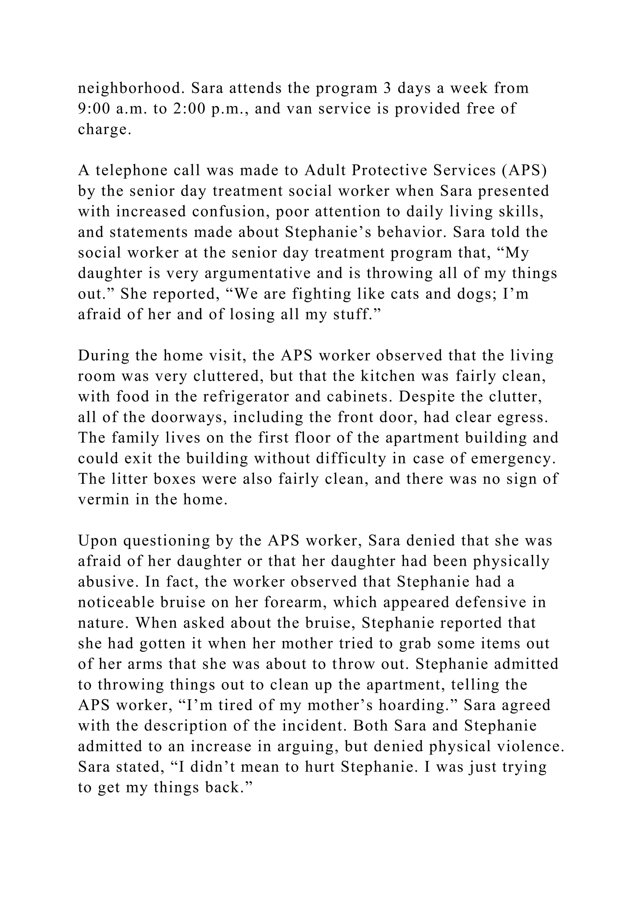 neighborhood. Sara attends the program 3 days a week from
9:00 a.m. to 2:00 p.m., and van service is provided free of
charge.
A telephone call was made to Adult Protective Services (APS)
by the senior day treatment social worker when Sara presented
with increased confusion, poor attention to daily living skills,
and statements made about Stephanie’s behavior. Sara told the
social worker at the senior day treatment program that, “My
daughter is very argumentative and is throwing all of my things
out.” She reported, “We are fighting like cats and dogs; I’m
afraid of her and of losing all my stuff.”
During the home visit, the APS worker observed that the living
room was very cluttered, but that the kitchen was fairly clean,
with food in the refrigerator and cabinets. Despite the clutter,
all of the doorways, including the front door, had clear egress.
The family lives on the first floor of the apartment building and
could exit the building without difficulty in case of emergency.
The litter boxes were also fairly clean, and there was no sign of
vermin in the home.
Upon questioning by the APS worker, Sara denied that she was
afraid of her daughter or that her daughter had been physically
abusive. In fact, the worker observed that Stephanie had a
noticeable bruise on her forearm, which appeared defensive in
nature. When asked about the bruise, Stephanie reported that
she had gotten it when her mother tried to grab some items out
of her arms that she was about to throw out. Stephanie admitted
to throwing things out to clean up the apartment, telling the
APS worker, “I’m tired of my mother’s hoarding.” Sara agreed
with the description of the incident. Both Sara and Stephanie
admitted to an increase in arguing, but denied physical violence.
Sara stated, “I didn’t mean to hurt Stephanie. I was just trying
to get my things back.”
 