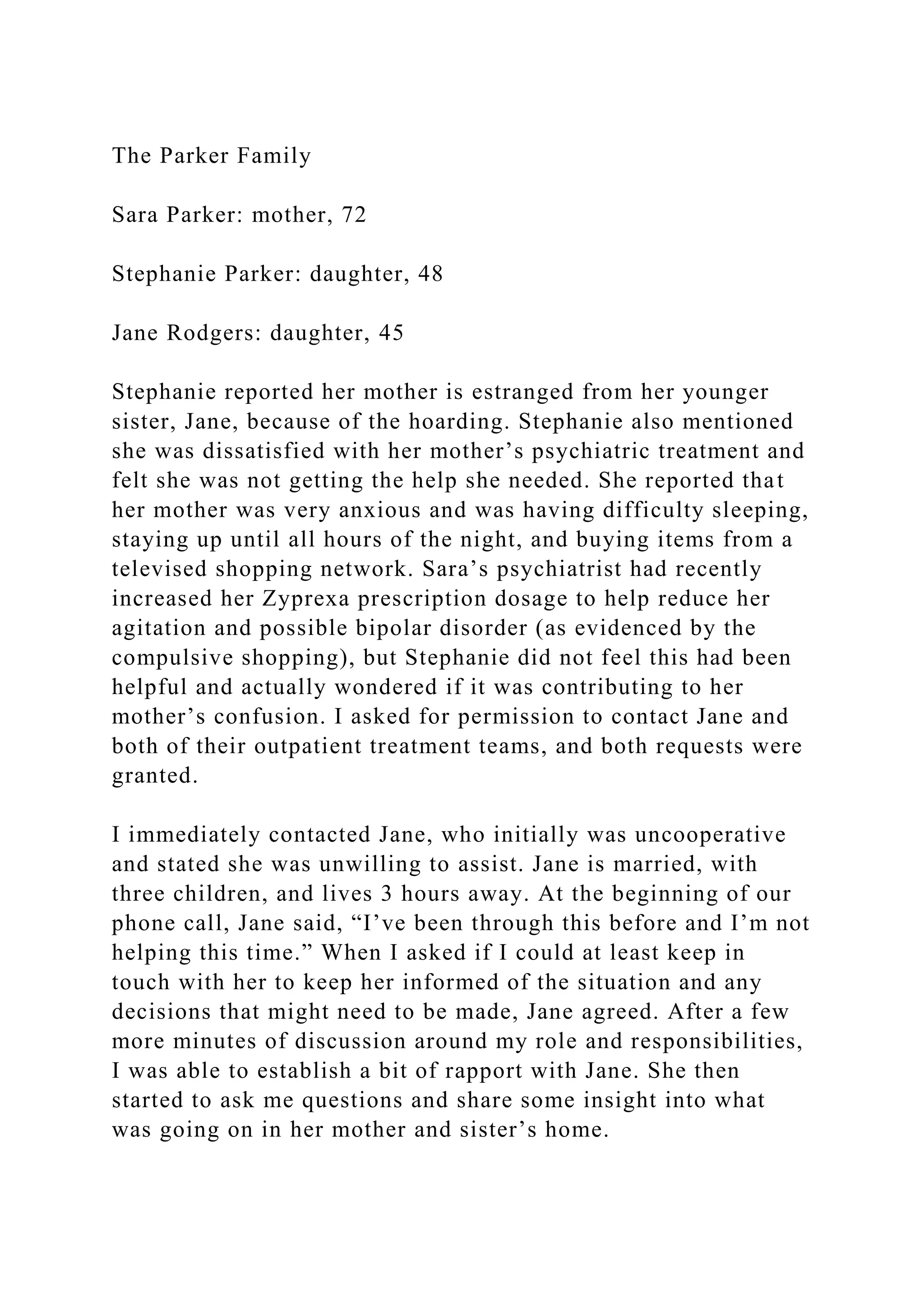 The Parker Family
Sara Parker: mother, 72
Stephanie Parker: daughter, 48
Jane Rodgers: daughter, 45
Stephanie reported her mother is estranged from her younger
sister, Jane, because of the hoarding. Stephanie also mentioned
she was dissatisfied with her mother’s psychiatric treatment and
felt she was not getting the help she needed. She reported that
her mother was very anxious and was having difficulty sleeping,
staying up until all hours of the night, and buying items from a
televised shopping network. Sara’s psychiatrist had recently
increased her Zyprexa prescription dosage to help reduce her
agitation and possible bipolar disorder (as evidenced by the
compulsive shopping), but Stephanie did not feel this had been
helpful and actually wondered if it was contributing to her
mother’s confusion. I asked for permission to contact Jane and
both of their outpatient treatment teams, and both requests were
granted.
I immediately contacted Jane, who initially was uncooperative
and stated she was unwilling to assist. Jane is married, with
three children, and lives 3 hours away. At the beginning of our
phone call, Jane said, “I’ve been through this before and I’m not
helping this time.” When I asked if I could at least keep in
touch with her to keep her informed of the situation and any
decisions that might need to be made, Jane agreed. After a few
more minutes of discussion around my role and responsibilities,
I was able to establish a bit of rapport with Jane. She then
started to ask me questions and share some insight into what
was going on in her mother and sister’s home.
 