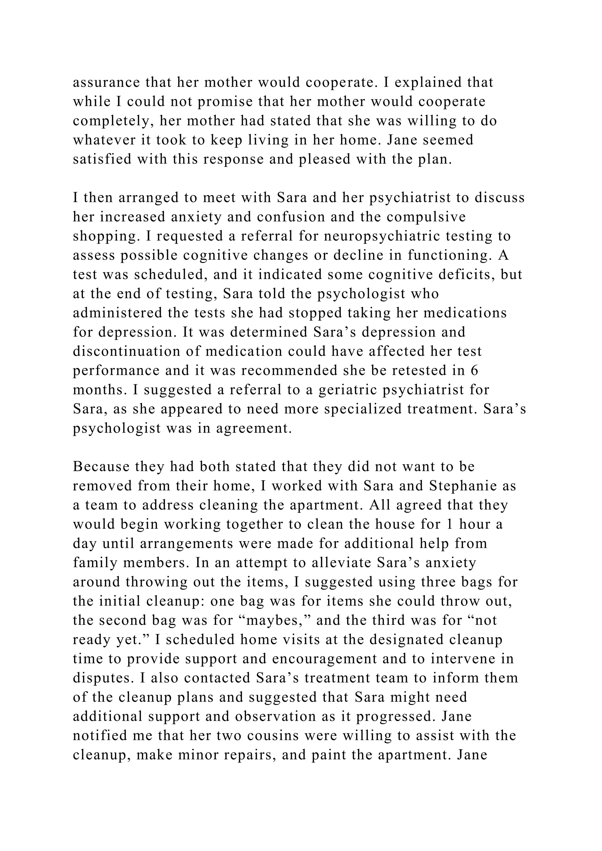 assurance that her mother would cooperate. I explained that
while I could not promise that her mother would cooperate
completely, her mother had stated that she was willing to do
whatever it took to keep living in her home. Jane seemed
satisfied with this response and pleased with the plan.
I then arranged to meet with Sara and her psychiatrist to discuss
her increased anxiety and confusion and the compulsive
shopping. I requested a referral for neuropsychiatric testing to
assess possible cognitive changes or decline in functioning. A
test was scheduled, and it indicated some cognitive deficits, but
at the end of testing, Sara told the psychologist who
administered the tests she had stopped taking her medications
for depression. It was determined Sara’s depression and
discontinuation of medication could have affected her test
performance and it was recommended she be retested in 6
months. I suggested a referral to a geriatric psychiatrist for
Sara, as she appeared to need more specialized treatment. Sara’s
psychologist was in agreement.
Because they had both stated that they did not want to be
removed from their home, I worked with Sara and Stephanie as
a team to address cleaning the apartment. All agreed that they
would begin working together to clean the house for 1 hour a
day until arrangements were made for additional help from
family members. In an attempt to alleviate Sara’s anxiety
around throwing out the items, I suggested using three bags for
the initial cleanup: one bag was for items she could throw out,
the second bag was for “maybes,” and the third was for “not
ready yet.” I scheduled home visits at the designated cleanup
time to provide support and encouragement and to intervene in
disputes. I also contacted Sara’s treatment team to inform them
of the cleanup plans and suggested that Sara might need
additional support and observation as it progressed. Jane
notified me that her two cousins were willing to assist with the
cleanup, make minor repairs, and paint the apartment. Jane
 